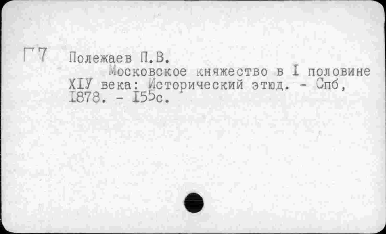 ﻿7 Полежаев П.В.
Московское княжество в I половине ХІУ века: Исторический этюд. - Спб, 1878. - 155с.